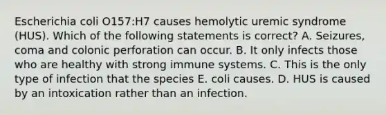 Escherichia coli O157:H7 causes hemolytic uremic syndrome (HUS). Which of the following statements is correct? A. Seizures, coma and colonic perforation can occur. B. It only infects those who are healthy with strong immune systems. C. This is the only type of infection that the species E. coli causes. D. HUS is caused by an intoxication rather than an infection.