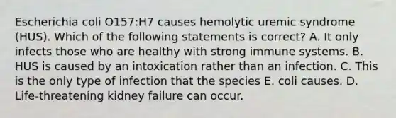 Escherichia coli O157:H7 causes hemolytic uremic syndrome (HUS). Which of the following statements is correct? A. It only infects those who are healthy with strong immune systems. B. HUS is caused by an intoxication rather than an infection. C. This is the only type of infection that the species E. coli causes. D. Life-threatening kidney failure can occur.