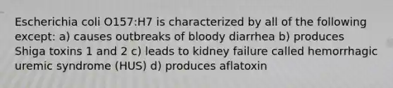 Escherichia coli O157:H7 is characterized by all of the following except: a) causes outbreaks of bloody diarrhea b) produces Shiga toxins 1 and 2 c) leads to kidney failure called hemorrhagic uremic syndrome (HUS) d) produces aflatoxin