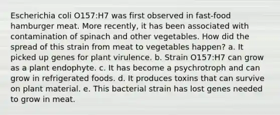 Escherichia coli O157:H7 was first observed in fast-food hamburger meat. More recently, it has been associated with contamination of spinach and other vegetables. How did the spread of this strain from meat to vegetables happen? a. It picked up genes for plant virulence. b. Strain O157:H7 can grow as a plant endophyte. c. It has become a psychrotroph and can grow in refrigerated foods. d. It produces toxins that can survive on plant material. e. This bacterial strain has lost genes needed to grow in meat.