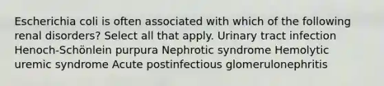 Escherichia coli is often associated with which of the following renal disorders? Select all that apply. Urinary tract infection Henoch-Schönlein purpura Nephrotic syndrome Hemolytic uremic syndrome Acute postinfectious glomerulonephritis