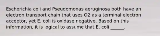 Escherichia coli and Pseudomonas aeruginosa both have an electron transport chain that uses O2 as a terminal electron acceptor, yet E. coli is oxidase negative. Based on this information, it is logical to assume that E. coli ______.