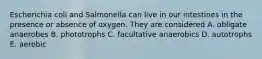 Escherichia coli and Salmonella can live in our intestines in the presence or absence of oxygen. They are considered A. obligate anaerobes B. phototrophs C. facultative anaerobics D. autotrophs E. aerobic