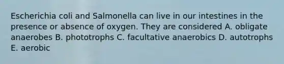 Escherichia coli and Salmonella can live in our intestines in the presence or absence of oxygen. They are considered A. obligate anaerobes B. phototrophs C. facultative anaerobics D. autotrophs E. aerobic