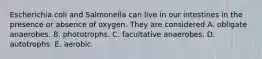 Escherichia coli and Salmonella can live in our intestines in the presence or absence of oxygen. They are considered A. obligate anaerobes. B. phototrophs. C. facultative anaerobes. D. autotrophs. E. aerobic.