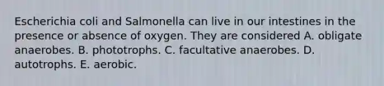 Escherichia coli and Salmonella can live in our intestines in the presence or absence of oxygen. They are considered A. obligate anaerobes. B. phototrophs. C. facultative anaerobes. D. autotrophs. E. aerobic.