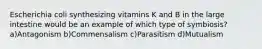 Escherichia coli synthesizing vitamins K and B in the large intestine would be an example of which type of symbiosis?a)Antagonism b)Commensalism c)Parasitism d)Mutualism