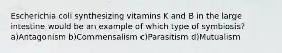 Escherichia coli synthesizing vitamins K and B in the large intestine would be an example of which type of symbiosis?a)Antagonism b)Commensalism c)Parasitism d)Mutualism