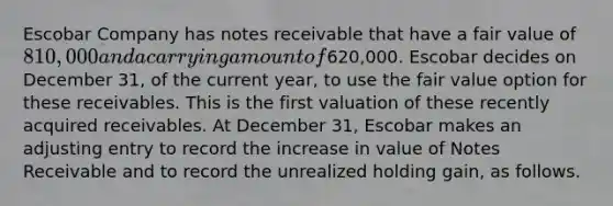 Escobar Company has notes receivable that have a fair value of 810,000 and a carrying amount of620,000. Escobar decides on December 31, of the current year, to use the fair value option for these receivables. This is the first valuation of these recently acquired receivables. At December 31, Escobar makes an adjusting entry to record the increase in value of Notes Receivable and to record the unrealized holding gain, as follows.