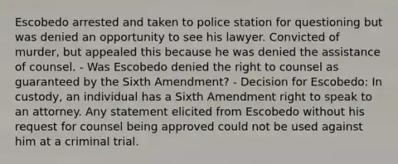 Escobedo arrested and taken to police station for questioning but was denied an opportunity to see his lawyer. Convicted of murder, but appealed this because he was denied the assistance of counsel. - Was Escobedo denied the right to counsel as guaranteed by the Sixth Amendment? - Decision for Escobedo: In custody, an individual has a Sixth Amendment right to speak to an attorney. Any statement elicited from Escobedo without his request for counsel being approved could not be used against him at a criminal trial.