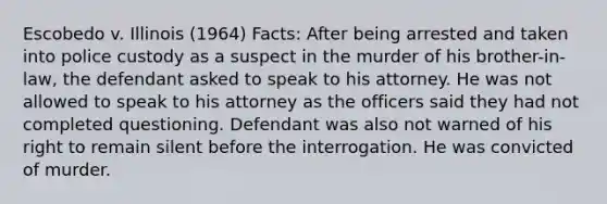 Escobedo v. Illinois (1964) Facts: After being arrested and taken into police custody as a suspect in the murder of his brother-in-law, the defendant asked to speak to his attorney. He was not allowed to speak to his attorney as the officers said they had not completed questioning. Defendant was also not warned of his right to remain silent before the interrogation. He was convicted of murder.