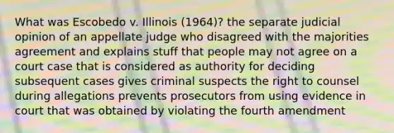 What was Escobedo v. Illinois (1964)? the separate judicial opinion of an appellate judge who disagreed with the majorities agreement and explains stuff that people may not agree on a court case that is considered as authority for deciding subsequent cases gives criminal suspects the right to counsel during allegations prevents prosecutors from using evidence in court that was obtained by violating the fourth amendment