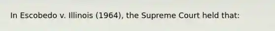 In Escobedo v. Illinois (1964), the Supreme Court held that: