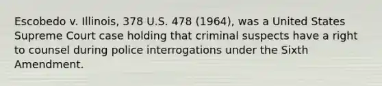 Escobedo v. Illinois, 378 U.S. 478 (1964), was a United States Supreme Court case holding that criminal suspects have a right to counsel during police interrogations under the Sixth Amendment.