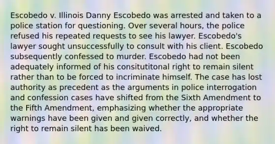 Escobedo v. Illinois Danny Escobedo was arrested and taken to a police station for questioning. Over several hours, the police refused his repeated requests to see his lawyer. Escobedo's lawyer sought unsuccessfully to consult with his client. Escobedo subsequently confessed to murder. Escobedo had not been adequately informed of his consitutitonal right to remain silent rather than to be forced to incriminate himself. The case has lost authority as precedent as the arguments in police interrogation and confession cases have shifted from the Sixth Amendment to the Fifth Amendment, emphasizing whether the appropriate warnings have been given and given correctly, and whether the right to remain silent has been waived.