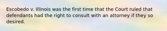 Escobedo v. Illinois was the first time that the Court ruled that defendants had the right to consult with an attorney if they so desired.