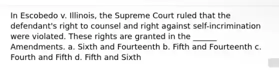 In Escobedo v. Illinois, the Supreme Court ruled that the defendant's right to counsel and right against self-incrimination were violated. These rights are granted in the ______ Amendments. a. Sixth and Fourteenth b. Fifth and Fourteenth c. Fourth and Fifth d. Fifth and Sixth