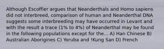 Although Escoffier argues that Neanderthals and Homo sapiens did not interbreed, comparison of human and Neanderthal DNA suggests some interbreeding may have occurred in Levant and with the result a trace (1% to 4%) of Neanderthal may be found in the following populations except for the... A) Han Chinese B) Australian Aborigines C) Yoruba and !Kung San D) French