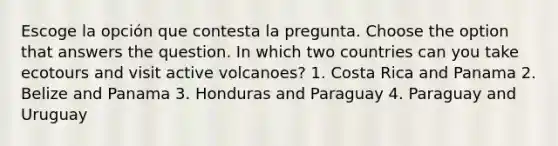 Escoge la opción que contesta la pregunta. Choose the option that answers the question. In which two countries can you take ecotours and visit active volcanoes? 1. Costa Rica and Panama 2. Belize and Panama 3. Honduras and Paraguay 4. Paraguay and Uruguay