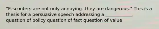 "E-scooters are not only annoying--they are dangerous." This is a thesis for a persuasive speech addressing a ____________. question of policy question of fact question of value