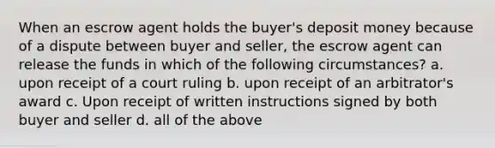 When an escrow agent holds the buyer's deposit money because of a dispute between buyer and seller, the escrow agent can release the funds in which of the following circumstances? a. upon receipt of a court ruling b. upon receipt of an arbitrator's award c. Upon receipt of written instructions signed by both buyer and seller d. all of the above