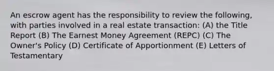 An escrow agent has the responsibility to review the following, with parties involved in a real estate transaction: (A) the Title Report (B) The Earnest Money Agreement (REPC) (C) The Owner's Policy (D) Certificate of Apportionment (E) Letters of Testamentary