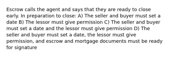 Escrow calls the agent and says that they are ready to close early. In preparation to close: A) The seller and buyer must set a date B) The lessor must give permission C) The seller and buyer must set a date and the lessor must give permission D) The seller and buyer must set a date, the lessor must give permission, and escrow and mortgage documents must be ready for signature