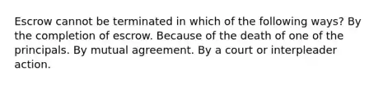 Escrow cannot be terminated in which of the following ways? By the completion of escrow. Because of the death of one of the principals. By mutual agreement. By a court or interpleader action.