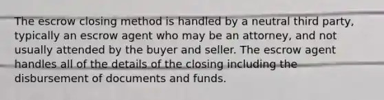 The escrow closing method is handled by a neutral third party, typically an escrow agent who may be an attorney, and not usually attended by the buyer and seller. The escrow agent handles all of the details of the closing including the disbursement of documents and funds.