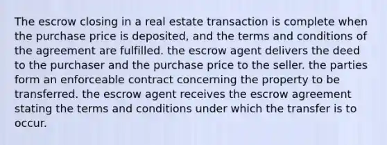 The escrow closing in a real estate transaction is complete when the purchase price is deposited, and the terms and conditions of the agreement are fulfilled. the escrow agent delivers the deed to the purchaser and the purchase price to the seller. the parties form an enforceable contract concerning the property to be transferred. the escrow agent receives the escrow agreement stating the terms and conditions under which the transfer is to occur.