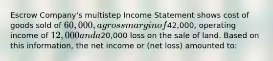 Escrow Company's multistep Income Statement shows cost of goods sold of 60,000, a gross margin of42,000, operating income of 12,000 and a20,000 loss on the sale of land. Based on this information, the net income or (net loss) amounted to: