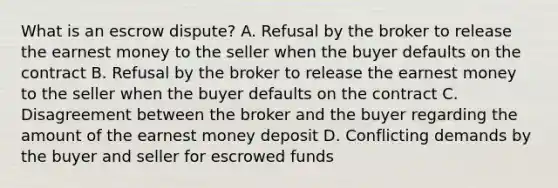 What is an escrow dispute? A. Refusal by the broker to release the earnest money to the seller when the buyer defaults on the contract B. Refusal by the broker to release the earnest money to the seller when the buyer defaults on the contract C. Disagreement between the broker and the buyer regarding the amount of the earnest money deposit D. Conflicting demands by the buyer and seller for escrowed funds