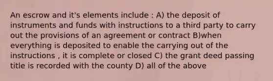 An escrow and it's elements include : A) the deposit of instruments and funds with instructions to a third party to carry out the provisions of an agreement or contract B)when everything is deposited to enable the carrying out of the instructions , it is complete or closed C) the grant deed passing title is recorded with the county D) all of the above