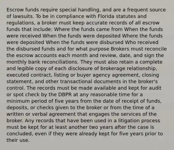 Escrow funds require special handling, and are a frequent source of lawsuits. To be in compliance with Florida statutes and regulations, a broker must keep accurate records of all escrow funds that include: Where the funds came from When the funds were received When the funds were deposited Where the funds were deposited When the funds were disbursed Who received the disbursed funds and for what purpose Brokers must reconcile the escrow accounts each month and review, date, and sign the monthly bank reconciliations. They must also retain a complete and legible copy of each disclosure of brokerage relationship, executed contract, listing or buyer agency agreement, closing statement, and other transactional documents in the broker's control. The records must be made available and kept for audit or spot check by the DBPR at any reasonable time for a minimum period of five years from the date of receipt of funds, deposits, or checks given to the broker or from the time of a written or verbal agreement that engages the services of the broker. Any records that have been used in a litigation process must be kept for at least another two years after the case is concluded, even if they were already kept for five years prior to their use.