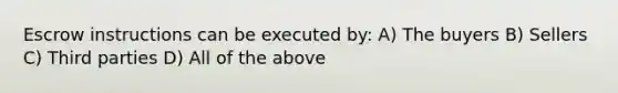 Escrow instructions can be executed by: A) The buyers B) Sellers C) Third parties D) All of the above