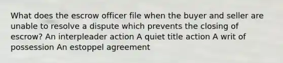 What does the escrow officer file when the buyer and seller are unable to resolve a dispute which prevents the closing of escrow? An interpleader action A quiet title action A writ of possession An estoppel agreement