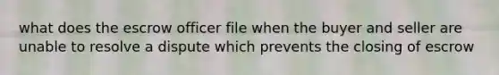 what does the escrow officer file when the buyer and seller are unable to resolve a dispute which prevents the closing of escrow