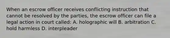 When an escrow officer receives conflicting instruction that cannot be resolved by the parties, the escrow officer can file a legal action in court called: A. holographic will B. arbitration C. hold harmless D. interpleader