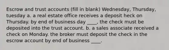 Escrow and trust accounts (fill in blank) Wednesday, Thursday, tuesday a. a real estate office receives a deposit heck on Thursday. by end of business day ____, the check must be deposited into the trust account. b. a sales associate received a check on Monday. the broker must deposit the check in the escrow account by end of business ____.