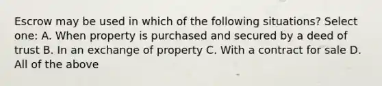 Escrow may be used in which of the following situations? Select one: A. When property is purchased and secured by a deed of trust B. In an exchange of property C. With a contract for sale D. All of the above