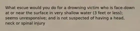 What escue would you do for a drowning victim who is face-down at or near the surface in very shallow water (3 feet or less); seems unresponsive; and is not suspected of having a head, neck or spinal injury