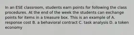 In an ESE classroom, students earn points for following the class procedures. At the end of the week the students can exchange points for items in a treasure box. This is an example of A. response cost B. a behavioral contract C. task analysis D. a token economy