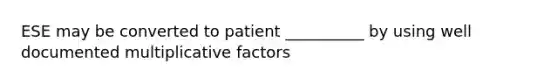 ESE may be converted to patient __________ by using well documented multiplicative factors