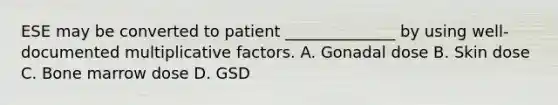 ESE may be converted to patient ______________ by using well-documented multiplicative factors. A. Gonadal dose B. Skin dose C. Bone marrow dose D. GSD