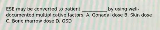 ESE may be converted to patient ___________ by using well-documented multiplicative factors. A. Gonadal dose B. Skin dose C. Bone marrow dose D. GSD