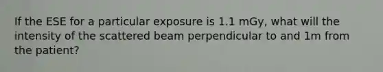 If the ESE for a particular exposure is 1.1 mGy, what will the intensity of the scattered beam perpendicular to and 1m from the patient?