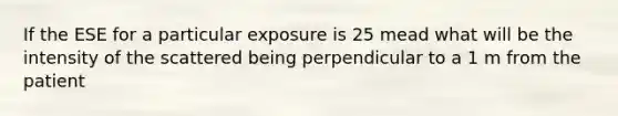 If the ESE for a particular exposure is 25 mead what will be the intensity of the scattered being perpendicular to a 1 m from the patient