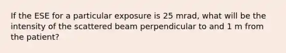 If the ESE for a particular exposure is 25 mrad, what will be the intensity of the scattered beam perpendicular to and 1 m from the patient?