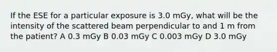 If the ESE for a particular exposure is 3.0 mGy, what will be the intensity of the scattered beam perpendicular to and 1 m from the patient? A 0.3 mGy B 0.03 mGy C 0.003 mGy D 3.0 mGy