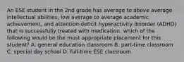 An ESE student in the 2nd grade has average to above average intellectual abilities, low average to average academic achievement, and attention-deficit hyperactivity disorder (ADHD) that is successfully treated with medication. which of the following would be the most appropriate placement for this student? A. general education classroom B. part-time classroom C. special day school D. full-time ESE classroom